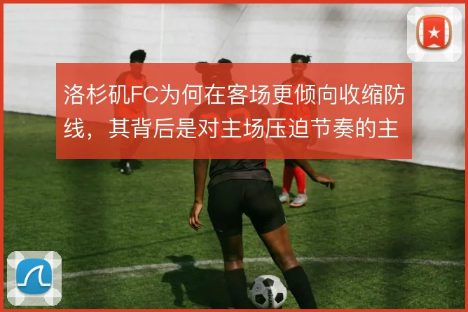 洛杉矶FC为何在客场更倾向收缩防线,其背后是对主场压迫节奏的主动降速