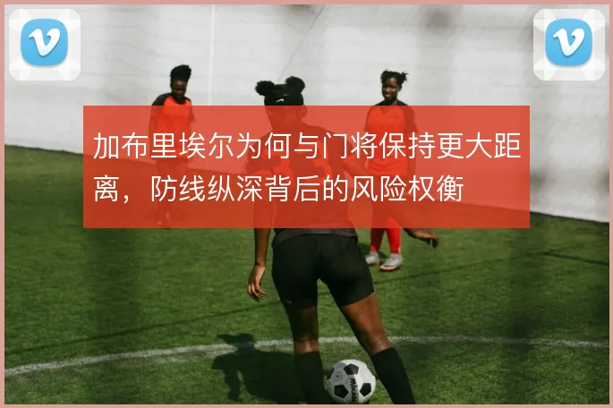 加布里埃尔为何与门将保持更大距离，防线纵深背后的风险权衡
