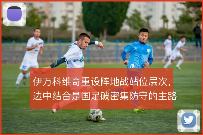 伊万科维奇重设阵地战站位层次，边中结合是国足破密集防守的主路径
