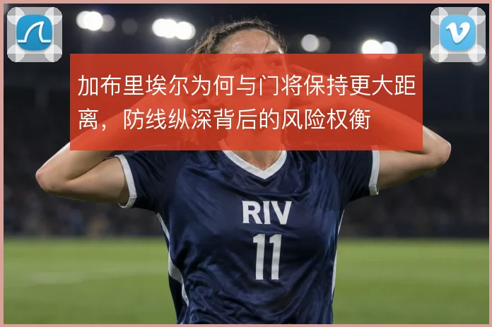 加布里埃尔为何与门将保持更大距离，防线纵深背后的风险权衡