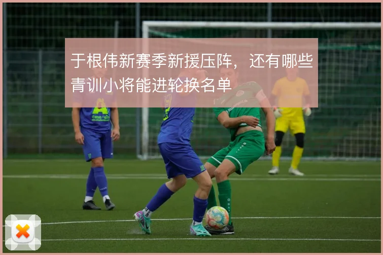 于根伟新赛季新援压阵，还有哪些青训小将能进轮换名单