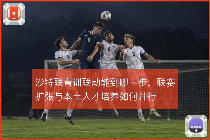 沙特联青训联动能到哪一步，联赛扩张与本土人才培养如何并行
