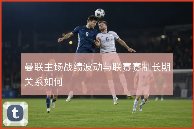 曼联主场战绩波动与联赛赛制长期关系如何