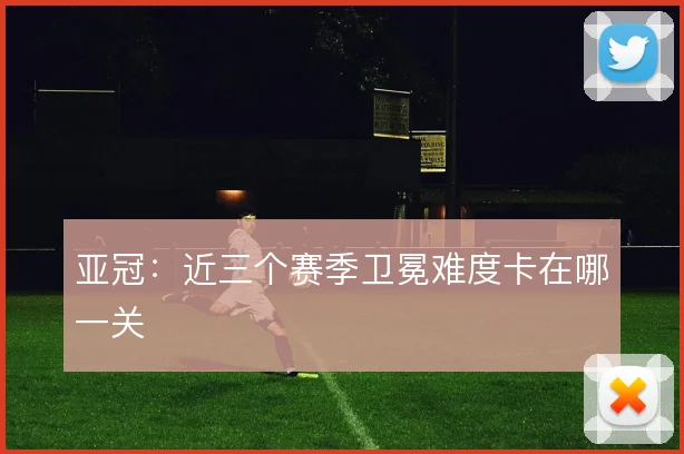 亚冠：近三个赛季卫冕难度卡在哪一关