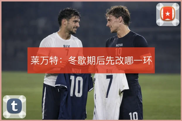 莱万特：冬歇期后先改哪一环