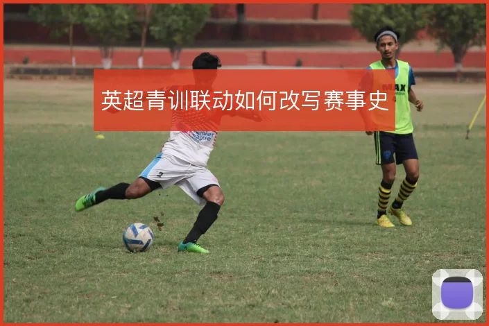 英超青训联动如何改写赛事史