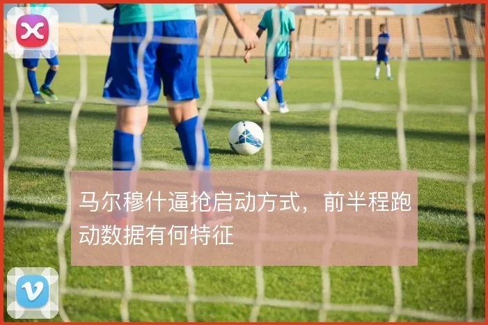 马尔穆什逼抢启动方式,前半程跑动数据有何特征