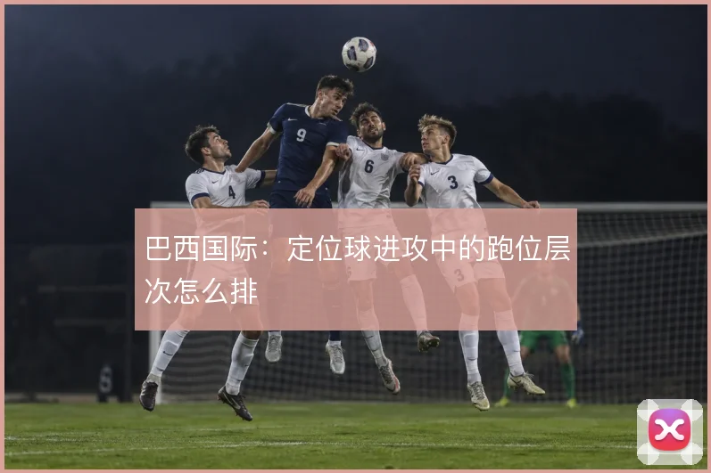 巴西国际:定位球进攻中的跑位层次怎么排
