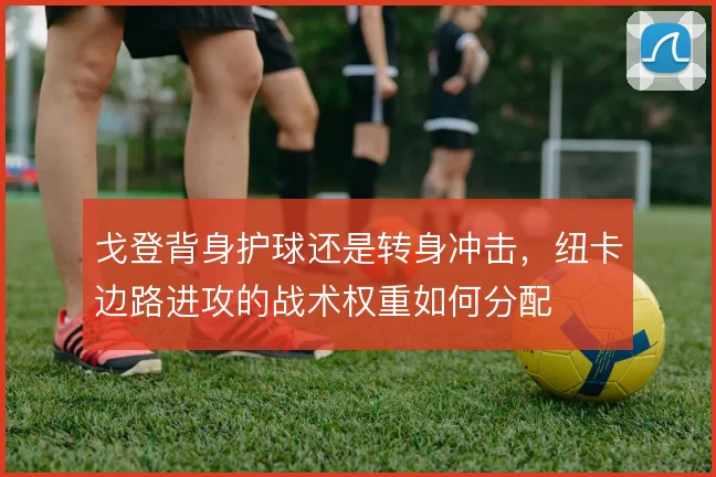 戈登背身护球还是转身冲击，纽卡边路进攻的战术权重如何分配