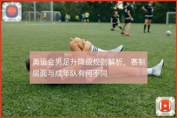 奥运会男足升降级规则解析，赛制层面与成年队有何不同
