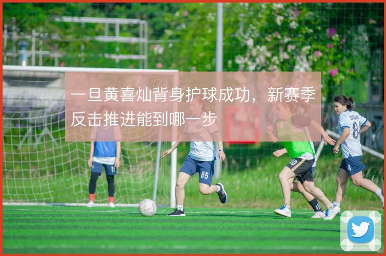 一旦黄喜灿背身护球成功，新赛季反击推进能到哪一步