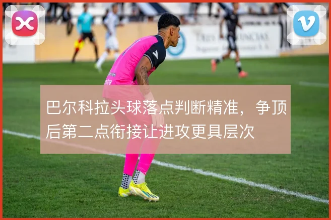 巴尔科拉头球落点判断精准，争顶后第二点衔接让进攻更具层次