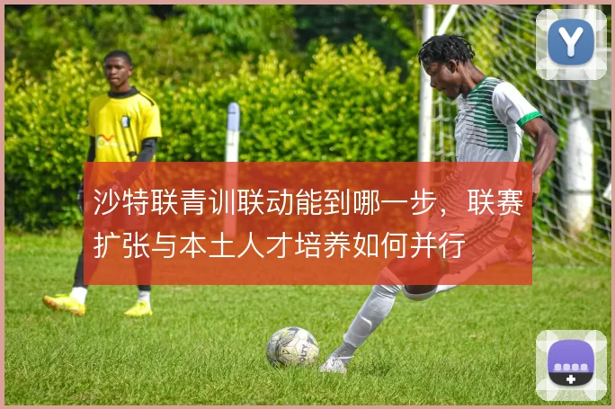 沙特联青训联动能到哪一步，联赛扩张与本土人才培养如何并行