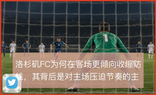 洛杉矶FC为何在客场更倾向收缩防线,其背后是对主场压迫节奏的主动降速