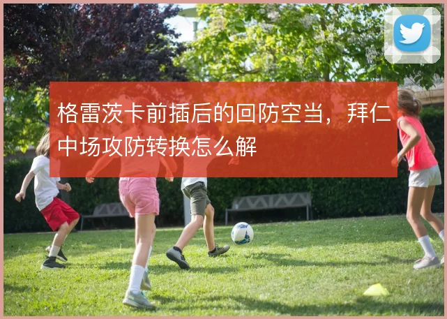 格雷茨卡前插后的回防空当，拜仁中场攻防转换怎么解