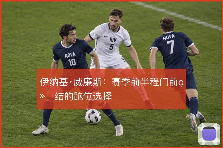 伊纳基·威廉斯:赛季前半程门前终结的跑位选择